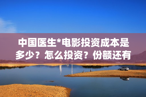 中国医生*电影投资成本是多少?怎么投资?份额还有吗?(中国医生电影免费观看完整版) 中国医生*电影投资成本是多少?怎么投资?份额还有吗?(中国医生电影免费观看完整版)