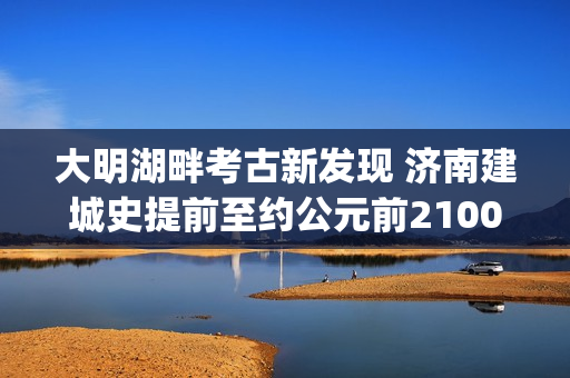 大明湖畔考古新发现 济南建城史提前至约公元前2100年(大明湖畔考古新发现)