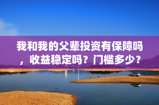 我和我的父辈投资有保障吗，收益稳定吗？门槛多少？(我和我的父辈演的是啥)