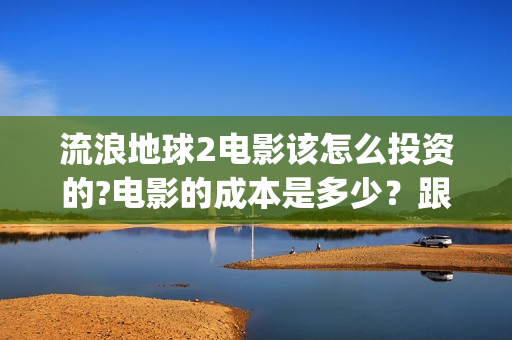 流浪地球2电影该怎么投资的?电影的成本是多少？跟哪家公司签约？(流浪地球2电影下载)
