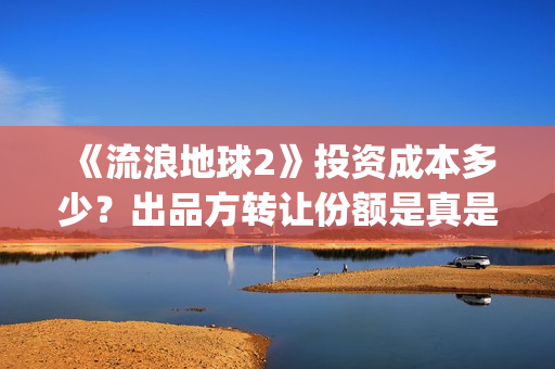 《流浪地球2》投资成本多少？出品方转让份额是真是假？(《流浪地球2》免费版在线观看)