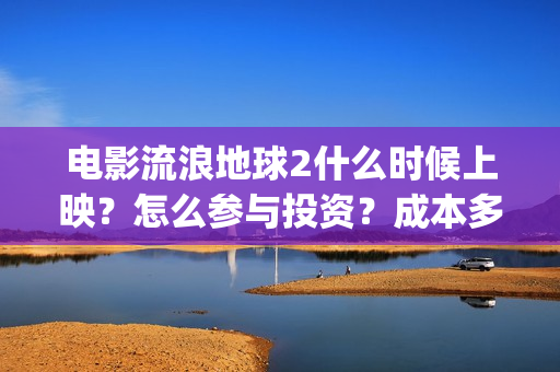 电影流浪地球2什么时候上映？怎么参与投资？成本多少？(电影流浪地球2在线观看完整视频)
