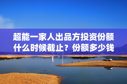 超能一家人出品方投资份额什么时候截止？份额多少钱？(超能一家人出品方)