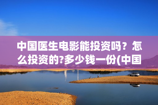中国医生电影能投资吗？怎么投资的?多少钱一份(中国医生电影有没有)