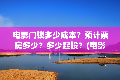 电影门锁多少成本?预计票房多少?多少起投?(电影门锁会不会亏) 电影门锁多少成本?预计票房多少?多少起投?(电影门锁会不会亏)