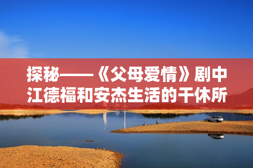 探秘——《父母爱情》剧中江德福和安杰生活的干休所 探秘——《父母爱情》剧中江德福和安杰生活的干休所