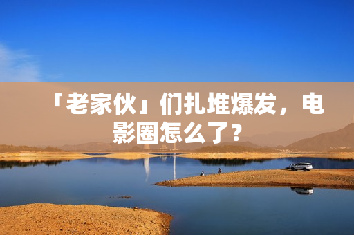 「老家伙」们扎堆爆发，电影圈怎么了？