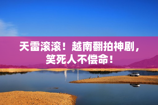 天雷滚滚！越南翻拍神剧，笑死人不偿命！