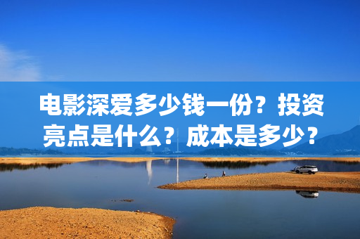电影深爱多少钱一份?投资亮点是什么?成本是多少?(电影深爱主演) 电影深爱多少钱一份?投资亮点是什么?成本是多少?(电影深爱主演)