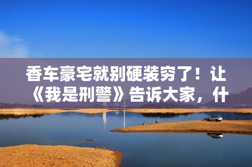 香车豪宅就别硬装穷了!让《我是刑警》告诉大家,什么叫穷人形象 香车豪宅就别硬装穷了!让《我是刑警》告诉大家,什么叫穷人形象