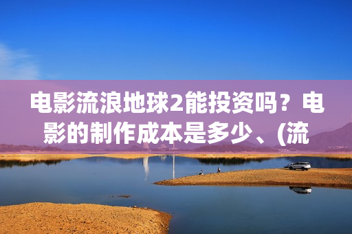 电影流浪地球2能投资吗？电影的制作成本是多少、(流浪地球2观后感)