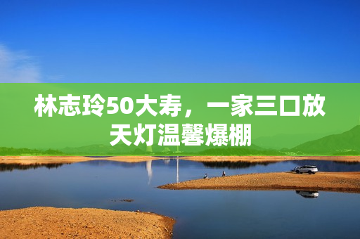 林志玲50大寿，一家三口放天灯温馨爆棚