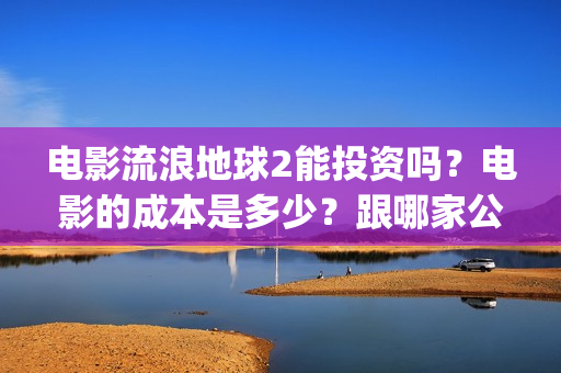 电影流浪地球2能投资吗？电影的成本是多少？跟哪家公司签约、(电影流浪地球2演员表)