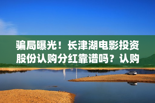 骗局曝光！长津湖电影投资股份认购分红靠谱吗？认购没有消息怎么办？(长津公司)