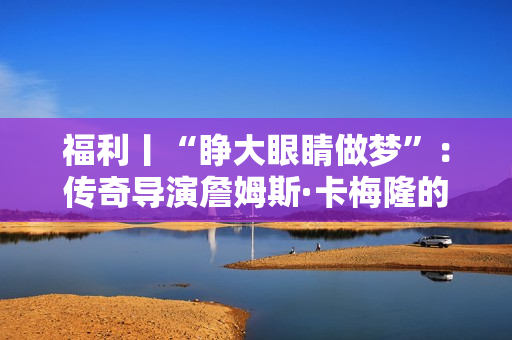 福利丨“睁大眼睛做梦”:传奇导演詹姆斯·卡梅隆的电影人生 福利丨“睁大眼睛做梦”:传奇导演詹姆斯·卡梅隆的电影人生