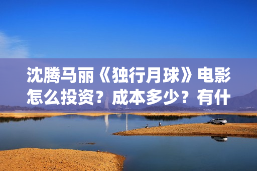 沈腾马丽《独行月球》电影怎么投资？成本多少？有什么优势？(沈腾独行月球)