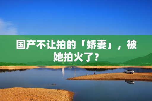 国产不让拍的「娇妻」,被她拍火了? 国产不让拍的「娇妻」,被她拍火了?