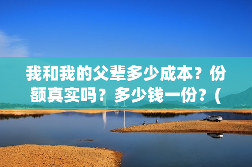 我和我的父辈多少成本？份额真实吗？多少钱一份？(我和我的父辈有几节)