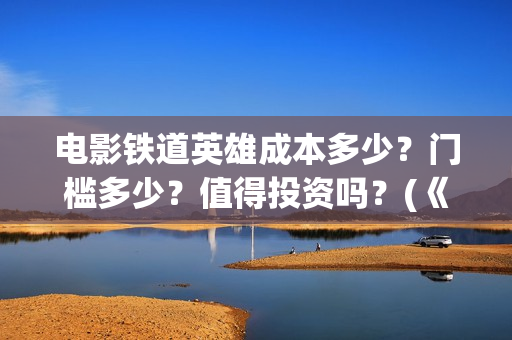 电影铁道英雄成本多少？门槛多少？值得投资吗？(《铁道英雄》)