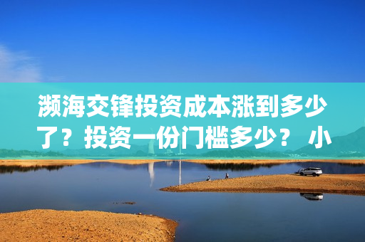 濒海交锋投资成本涨到多少了？投资一份门槛多少？ 小池还有份额吗？(濒海交锋都谁投资了)