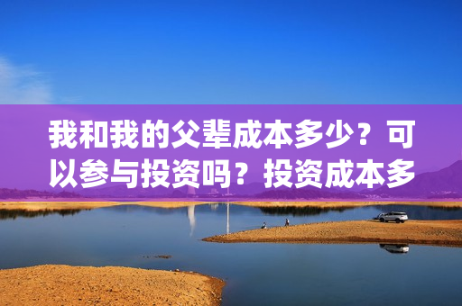 我和我的父辈成本多少?可以参与投资吗?投资成本多少?(我和我的父辈成本多少) 我和我的父辈成本多少?可以参与投资吗?投资成本多少?(我和我的父辈成本多少)