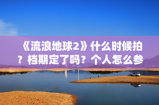 《流浪地球2》什么时候拍？档期定了吗？个人怎么参与投资？(流浪地球2演员表全部名单)