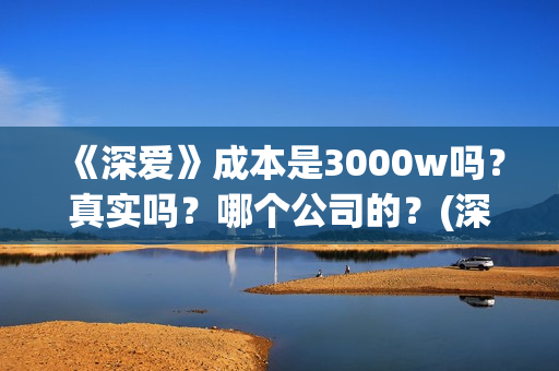 《深爱》成本是3000w吗?真实吗?哪个公司的?(深爱编剧) 《深爱》成本是3000w吗?真实吗?哪个公司的?(深爱编剧)