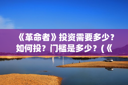 《革命者》投资需要多少?如何投?门槛是多少?(《革命者》投资人是谁) 《革命者》投资需要多少?如何投?门槛是多少?(《革命者》投资人是谁)