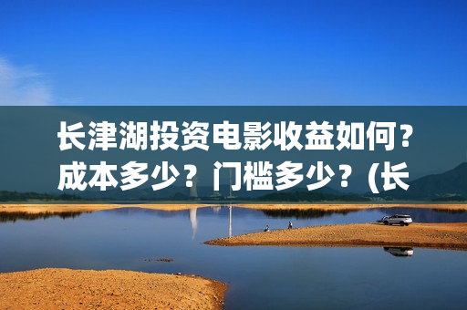 长津湖投资电影收益如何？成本多少？门槛多少？(长津湖电影投资收益)
