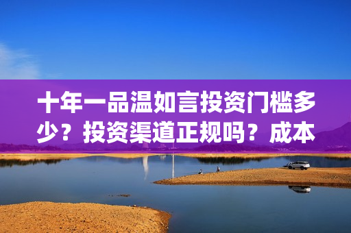 十年一品温如言投资门槛多少？投资渠道正规吗？成本溢价了吗？(十年一品温如言电视剧)