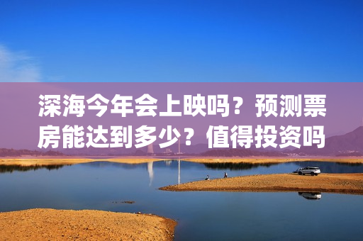 深海今年会上映吗？预测票房能达到多少？值得投资吗？(深海上映了吗)