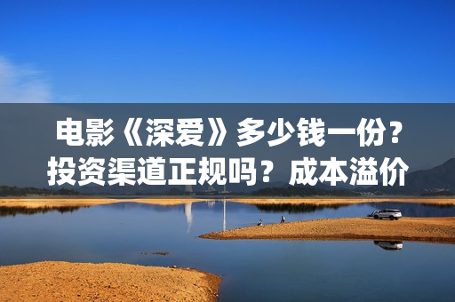 电影《深爱》多少钱一份？投资渠道正规吗？成本溢价了吗？(深爱电影内容)
