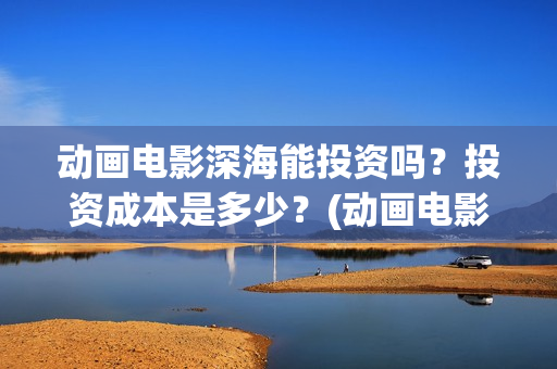 动画电影深海能投资吗？投资成本是多少？(动画电影深海能看吗)