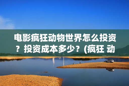 电影疯狂动物世界怎么投资？投资成本多少？(疯狂 动物)