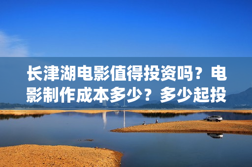 长津湖电影值得投资吗？电影制作成本多少？多少起投？(长津湖电影好吗)