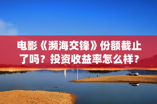 电影《濒海交锋》份额截止了吗?投资收益率怎么样?怎么计算的? (濒海交锋电影怎么样) 电影《濒海交锋》份额截止了吗?投资收益率怎么样?怎么计算的? (濒海交锋电影怎么样)