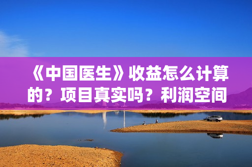 《中国医生》收益怎么计算的?项目真实吗?利润空间大吗?(《中国医生》时长) 《中国医生》收益怎么计算的?项目真实吗?利润空间大吗?(《中国医生》时长)