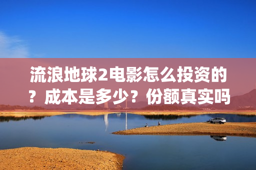 流浪地球2电影怎么投资的？成本是多少？份额真实吗？(流浪地球2电影解说)
