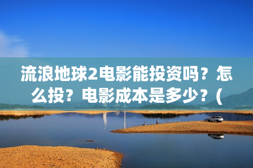 流浪地球2电影能投资吗？怎么投？电影成本是多少？(流浪地球2电影票房累计多少亿)
