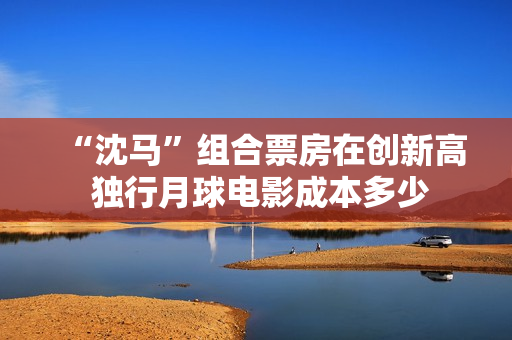 “沈马”组合票房在创新高 独行月球电影成本多少