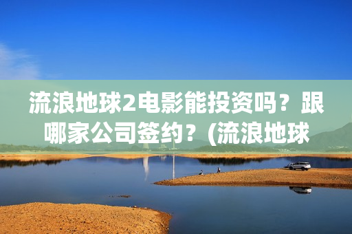 流浪地球2电影能投资吗？跟哪家公司签约？(流浪地球2电影免费观看完整版)