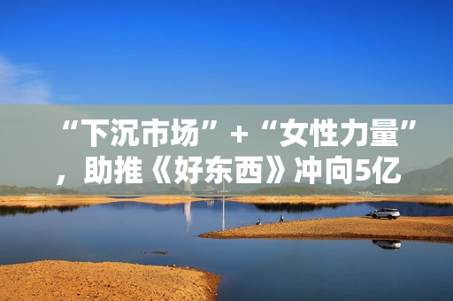 “下沉市场”+“女性力量”,助推《好东西》冲向5亿票房? “下沉市场”+“女性力量”,助推《好东西》冲向5亿票房?