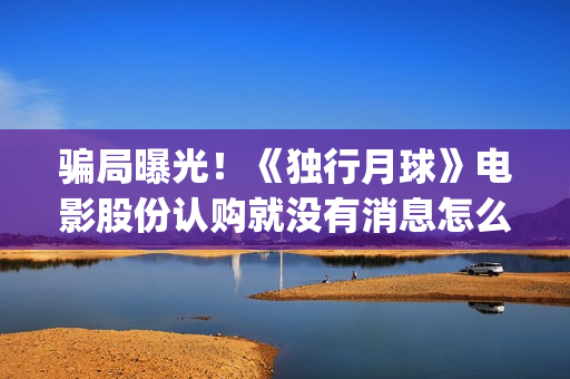 骗局曝光！《独行月球》电影股份认购就没有消息怎么回事(独秀百科)