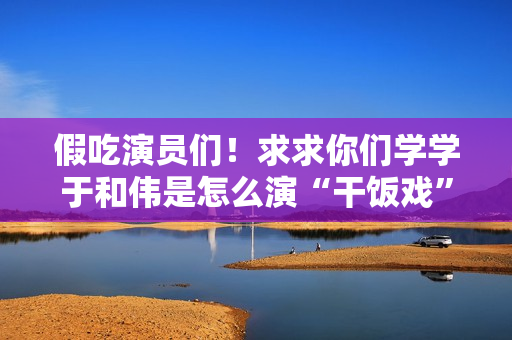 假吃演员们！求求你们学学于和伟是怎么演“干饭戏”的吧