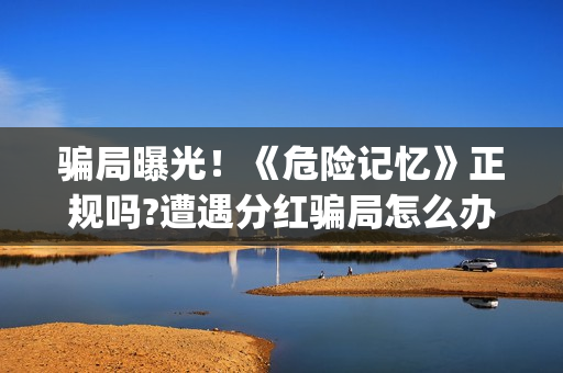 骗局曝光!《危险记忆》正规吗?遭遇分红骗局怎么办?(危料图片价格) 骗局曝光!《危险记忆》正规吗?遭遇分红骗局怎么办?(危料图片价格)