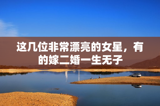 这几位非常漂亮的女星,有的嫁二婚一生无子 这几位非常漂亮的女星,有的嫁二婚一生无子