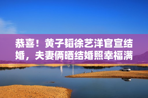 恭喜！黄子韬徐艺洋官宣结婚，夫妻俩晒结婚照幸福满溢