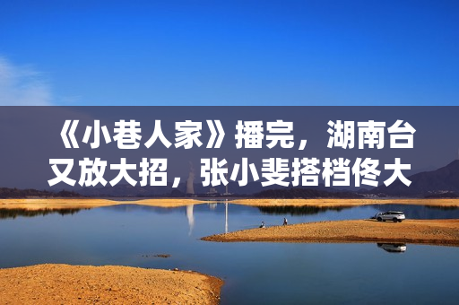 《小巷人家》播完，湖南台又放大招，张小斐搭档佟大为，爆款预定