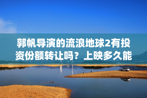 郭帆导演的流浪地球2有投资份额转让吗？上映多久能分红？有保障吗？(郭帆导演流浪地球3下一部作品)