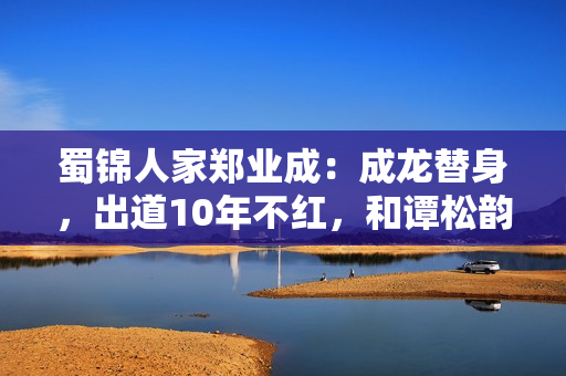 蜀锦人家郑业成：成龙替身，出道10年不红，和谭松韵搭戏要火了